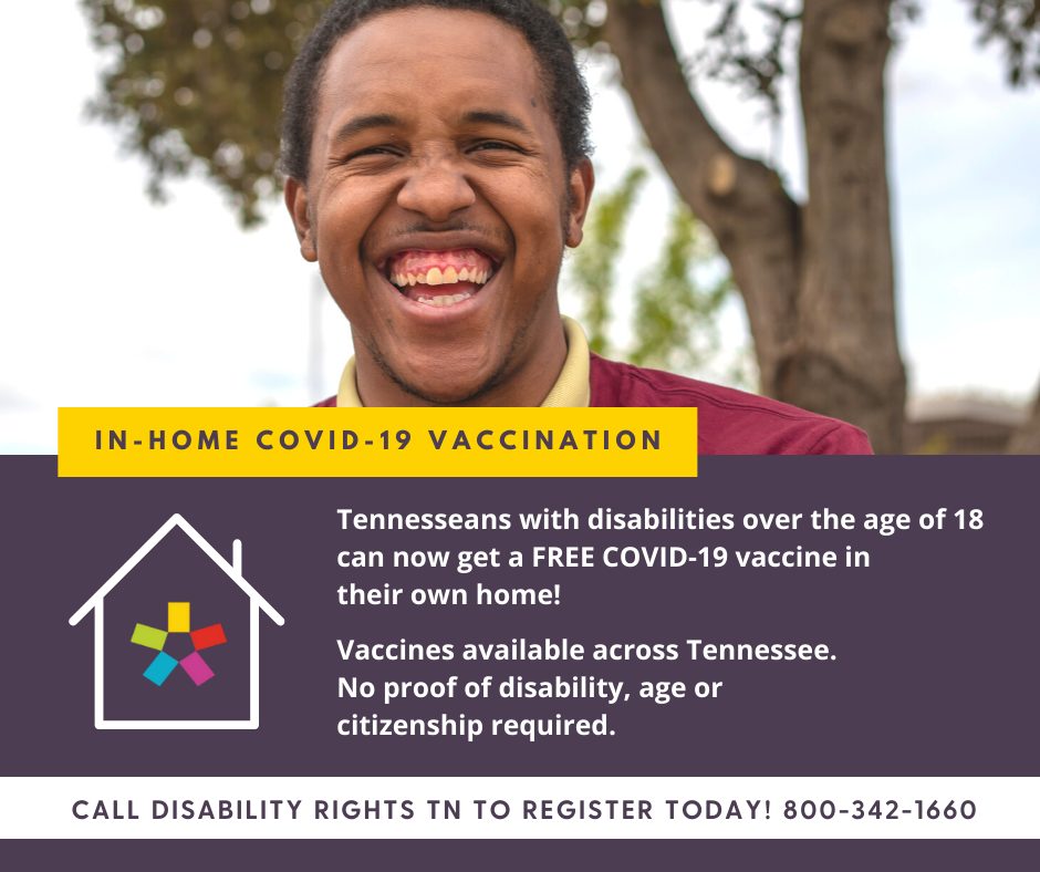 A young Black man with a developmental disability stands outside smiling broadly. Below reads, ‘Free In-home COVID-19 Vaccination. Tennesseans with disabilities over the age of 18 can now get a FREE COVID-19 vaccine in their own home! Vaccines available across the state. No proof of disability, age, or citizenship required. Call Disability Rights TN to register today! 800-342-1660.’
