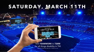 Image of a stadium with blue lights and a background of Nashville in the far distance. At the front center of the image is a hand hold a cell phone with text on the screen, "LIGHTS UP BLUE DISABILITY ADVOCACY DAY." At the top of the image is text, "SATURDAY, MARCH 11TH," and at the bottom of the image underneat the cellphone is text: "Text TEAMWORK to 72690 for all thinkgs disability in TN!"