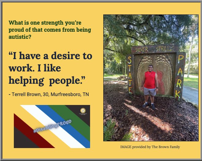 Yellow background image with a picture on the right of the image of Terrell Brown wearing a red sleeveless shirt, gray pants, and black shoes outlside in front of a marker that says, "Silver Springs State Park." Below the image is text, "IMAGE provided by The Brown Family." On the top left of the image is green text "What is one strength you’re proud of that comes from being autistic?," and a quote from Terrell Brown, 30, Murfreesboro, TN "I have a desire to work. I like helping people." Below isRemastered image of the Disability Pride Month flag with green, blue, white, gold, and red diaganol color blocks going down the center of the image. Text on the image says, #DisabilityPROUD." Pathfinder's branded graphic is on the top right of the image on a dark colored background.