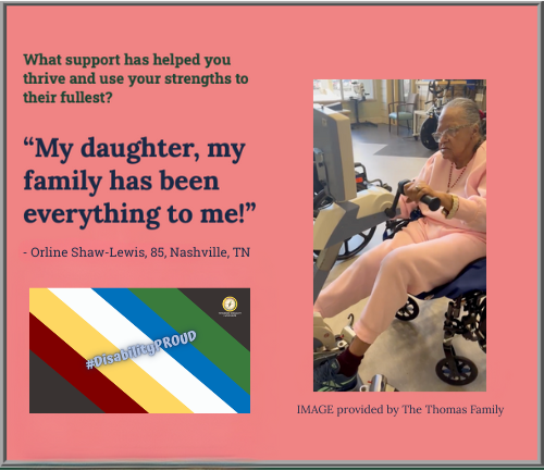 Pink background image with a picture on the right of the image of Orline Shaw-Lewis, 85, Nashville, TN sitting in a wheelchair and holding on to handle bars of a physical therapy exercise machine, wearing a pink 2-piece sweat pants suit and black tennis shoes with gold jewelry and light-colored glasses. She has long graying hair slicked back into a ponytail. Below the image is text, "IMAGE provided by The Thomas Family." On the top left of the image is green text "What support has helped you thrive and use your strengths to their fullest?," and a quote from Shaw-Lewis, “My daughter, my family has been everything to me!” Below is a remastered image of the Disability Pride Month flag with green, blue, white, gold, and red diaganol color blocks going down the center of the image. Text on the image says, #DisabilityPROUD." Pathfinder's branded graphic is on the top right of the image on a dark colored background.