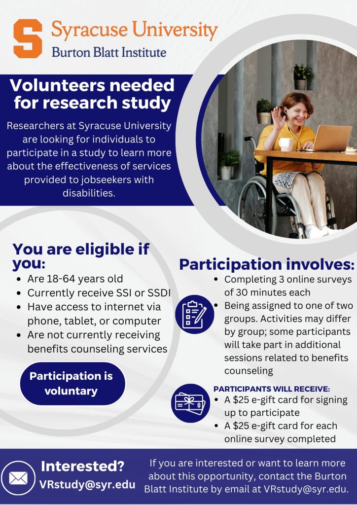 Syracuse University - Burton Blatt Institute Volunteers needed for research study. Researchers at Syracuse University are looking for individuals to participate in a study to learn more about the effectiveness of services provided to jobseekers with disabilities. You are eligible if you: Are 18-64 years old. Currently receive SSI or SSDI. Have access to Internet via phone, tablet, or computer. Are not currently receiving benefits counseling services. Participation is voluntary and involves: Completing 3 online surveys of 30 minutes each. Being assigned to one of two groups. Activities may differ by group; some participants will take part in additional sessions related to benefits counseling. Participants will receive: A $25 e-gift card for signing up to participate. A $25 e-gift card for each online survey completed. Interested? If you are interested or want to learn more about this opportunity, contact the Burton Blatt Institute by email at VRstudy@syr.edu