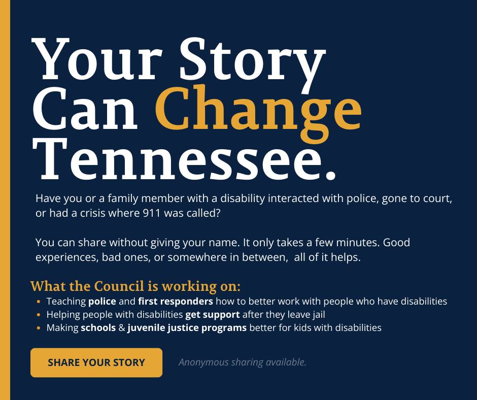 Dark blue graphic with large white and yellow headline text that reads, “Your Story Can Change Tennessee.” Below the headline, smaller white text asks whether individuals or their family members with disabilities have interacted with police, gone to court, or experienced a crisis involving 911, and invites them to share their experiences anonymously. A section titled “What the Council is working on:” lists three bullet points about improving police and first responder training, helping people with disabilities access support after leaving jail, and strengthening schools and juvenile justice programs. At the bottom left, a yellow button reads “Share Your Story,” with a note indicating anonymous sharing is available.Dark blue graphic with large white and yellow headline text that reads, “Your Story Can Change Tennessee.” Below the headline, smaller white text asks whether individuals or their family members with disabilities have interacted with police, gone to court, or experienced a crisis involving 911, and invites them to share their experiences anonymously. A section titled “What the Council is working on:” lists three bullet points about improving police and first responder training, helping people with disabilities access support after leaving jail, and strengthening schools and juvenile justice programs. At the bottom left, a yellow button reads “Share Your Story,” with a note indicating anonymous sharing is available.
